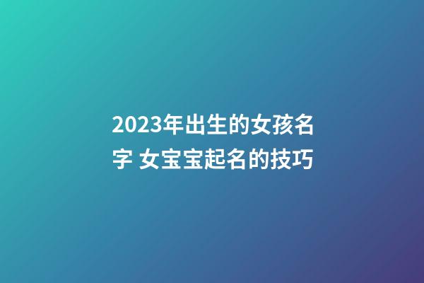 2023年出生的女孩名字 女宝宝起名的技巧